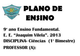 PLANO DE
         ENSINO
9 ano Ensino Fundamental.
 o


E. E. “Joaquim Vilela”. 2013
DISCIPLINA- Ciências (1 Bimestre)
                         o



PROFESSOR (A):
 