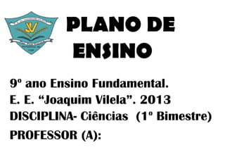 PLANO DE
         ENSINO
 o
9 ano Ensino Fundamental.
E. E. “Joaquim Vilela”. 2013
                         o
DISCIPLINA- Ciências (1 Bimestre)
PROFESSOR (A):
 