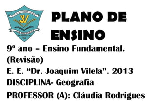 PLANO DE
          ENSINO
9º ano – Ensino Fundamental.
(Revisão)
E. E. “Dr. Joaquim Vilela”. 2013
DISCIPLINA- Geografia
PROFESSOR (A): Cláudia Rodrigues
 