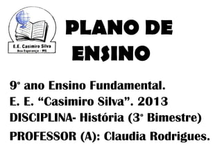 PLANO DE
         ENSINO
9 ano Ensino Fundamental.
 o


E. E. “Casimiro Silva”. 2013
DISCIPLINA- História (3 Bimestre)
                        o



PROFESSOR (A): Claudia Rodrigues.
 
