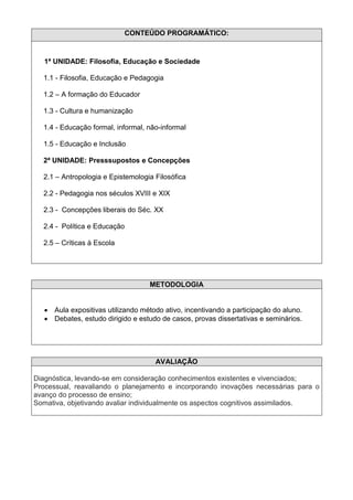 CONTEÚDO PROGRAMÁTICO:


   1ª UNIDADE: Filosofia, Educação e Sociedade

  1.1 - Filosofia, Educação e Pedagogia

  1.2 – A formação do Educador

  1.3 - Cultura e humanização

  1.4 - Educação formal, informal, não-informal

  1.5 - Educação e Inclusão

  2ª UNIDADE: Presssupostos e Concepções

  2.1 – Antropologia e Epistemologia Filosófica

  2.2 - Pedagogia nos séculos XVIII e XIX

  2.3 - Concepções liberais do Séc. XX

  2.4 - Política e Educação

  2.5 – Críticas à Escola




                                    METODOLOGIA


      Aula expositivas utilizando método ativo, incentivando a participação do aluno.
      Debates, estudo dirigido e estudo de casos, provas dissertativas e seminários.




                                      AVALIAÇÃO

Diagnóstica, levando-se em consideração conhecimentos existentes e vivenciados;
Processual, reavaliando o planejamento e incorporando inovações necessárias para o
avanço do processo de ensino;
Somativa, objetivando avaliar individualmente os aspectos cognitivos assimilados.
 