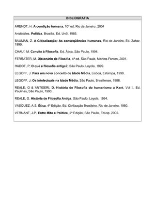 BIBLIOGRAFIA

ARENDT, H. A condição humana, 10ª ed. Rio de Janeiro, 2004

Aristóteles. Política, Brasília, Ed. UnB, 1985.

BAUMAN, Z. A Globalização: As conseqüências humanas, Rio de Janeiro, Ed. Zahar,
1999.

CHAUÍ, M. Convite à Filosofia, Ed. Ática, São Paulo, 1994.

FERRATER, M. Dicionário de Filosifia, 4ª ed. São Paulo, Martins Fontes, 2001.

HADOT, P; O que é filosofia antiga?, São Paulo, Loyola, 1999.

LEGOFF, J. Para um novo conceito de Idade Média, Lisboa, Estampa, 1999.

LEGOFF, J. Os intelectuais na Idade Média, São Paulo, Brasiliense, 1988.

REALE, G & ANTISERI, D. História de Filosofia do humanismo a Kant, Vol II, Ed.
Paulinas, São Paulo, 1990.

REALE, G. História de Filosofia Antiga, São Paulo, Loyola, 1994.

VASQUEZ, A.S. Ética, 4ª Edição, Ed. Civilização Brasileiro, Rio de Janeiro, 1980.

VERNANT, J-P. Entre Mito e Política, 2ª Edição, São Paulo, Edusp. 2002.
 