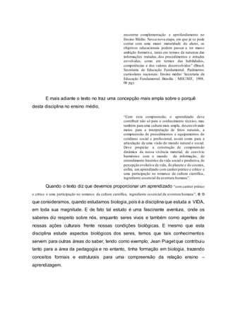 encontrar complementação e aprofundamento no
Ensino Médio. Nessa nova etapa, em que já se pode
contar com uma maior maturidade do aluno, os
objetivos educacionais podem passar a ter maior
ambição formativa, tanto em termos da natureza das
informações tratadas, dos procedimentos e atitudes
envolvidas, como em termos das habilidades,
competências e dos valores desenvolvidos” (Brasil.
Secretaria de Educação Fundamental. Parâmetros
curriculares nacionais: Ensino médio/ Secretaria de
Educação Fundamental. Brasília : MEC/SEF, 1998.
06 pg).
E mais adiante o texto no traz uma concepção mais ampla sobre o porquê
desta disciplina no ensino médio,
“Com esta compreensão, o aprendizado deve
contribuir não só para o conhecimento técnico, mas
também para uma cultura mais ampla, desenvolvendo
meios para a interpretação de fatos naturais, a
compreensão de procedimentos e equipamentos do
cotidiano social e profissional, assim como para a
articulação de uma visão do mundo natural e social.
Deve propiciar a construção de compreensão
dinâmica da nossa vivência material, de convívio
harmônico com o mundo da informação, de
entendimento histórico da vida social e produtiva, de
percepção evolutiva da vida, do planeta e do cosmos,
enfim, um aprendizado com caráter prático e crítico e
uma participação no romance da cultura científica,
ingrediente essencial da aventura humana”.
Quando o texto diz que devemos proporcionar um aprendizado “com caráter prático
e crítico e uma participação no romance da cultura científica, ingrediente essencial da aventura humana”, e o
que consideramos, quando estudamos biologia, pois é a disciplina que estuda a VIDA,
em toda sua magnitude. E de fato tal estudo é uma fascinante aventura, onde os
saberes diz respeito sobre nós, enquanto seres vivos e também como agentes de
nossas ações culturais frente nossas condições biológicas. E mesmo que esta
disciplina estude aspectos biológicos dos seres, temos que tais conhecimentos
servem para outras áreas do saber, tendo como exemplo; Jean Piaget que contribuiu
tanto para a área da pedagogia e no entanto, tinha formação em biologia, trazendo
conceitos formais e estruturais para uma compreensão da relação ensino –
aprendizagem.
 