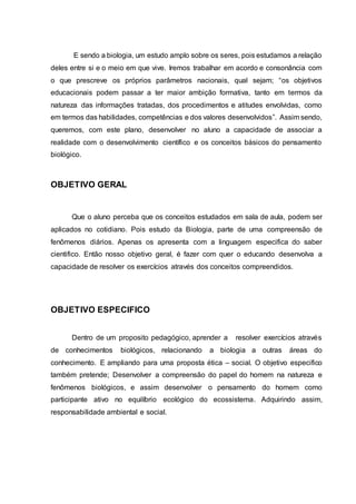 E sendo a biologia, um estudo amplo sobre os seres, pois estudamos a relação
deles entre si e o meio em que vive. Iremos trabalhar em acordo e consonância com
o que prescreve os próprios parâmetros nacionais, qual sejam; “os objetivos
educacionais podem passar a ter maior ambição formativa, tanto em termos da
natureza das informações tratadas, dos procedimentos e atitudes envolvidas, como
em termos das habilidades, competências e dos valores desenvolvidos”. Assim sendo,
queremos, com este plano, desenvolver no aluno a capacidade de associar a
realidade com o desenvolvimento científico e os conceitos básicos do pensamento
biológico.
OBJETIVO GERAL
Que o aluno perceba que os conceitos estudados em sala de aula, podem ser
aplicados no cotidiano. Pois estudo da Biologia, parte de uma compreensão de
fenômenos diários. Apenas os apresenta com a linguagem especifica do saber
cientifico. Então nosso objetivo geral, é fazer com quer o educando desenvolva a
capacidade de resolver os exercícios através dos conceitos compreendidos.
OBJETIVO ESPECIFICO
Dentro de um proposito pedagógico, aprender a resolver exercícios através
de conhecimentos biológicos, relacionando a biologia a outras áreas do
conhecimento. E ampliando para uma proposta ética – social. O objetivo especifico
também pretende; Desenvolver a compreensão do papel do homem na natureza e
fenômenos biológicos, e assim desenvolver o pensamento do homem como
participante ativo no equilíbrio ecológico do ecossistema. Adquirindo assim,
responsabilidade ambiental e social.
 