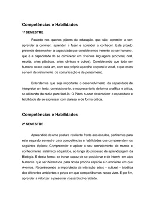 Competências e Habilidades
1º SEMESTRE
Pautado nos quartos pilares da educação, que são; aprender a ser;
aprender a conviver; aprender a fazer e aprender a conhecer. Este projeto
pretende desenvolver a capacidade que consideramos inerente ao ser humano,
que é a capacidade de se comunicar em diversas linguagens (corporal, oral,
escrita, artes plásticas, artes cênicas e outros). Considerando que todo ser
humano nasce cada um, com seu próprio aparelho corporal e vocal, e que estes
servem de instrumento de comunicação e de pensamento.
Entendemos que seja importante o desenvolvimento da capacidade de
interpretar um texto, correlaciona-lo, e reapresenta-lo de forma analítica e critica,
se utilizando da razão para fazê-lo. O Plano buscar desenvolver a capacidade e
habilidade de se expressar com clareza e de forma critica.
Competências e Habilidades
2º SEMESTRE
Apreendido de uma postura resiliente frente aos estudos, partiremos para
este segundo semestre para competências e habilidades que compreendem os
seguintes tópicos; Compreender e aplicar o seu conhecimento de mundo e
conhecimento sistêmico adquiridos, ao longo do processo de aprendizagem da
Biologia. E desta forma, se tronar capaz de se posicionar e de intervir em atos
humanos que ser destrutivos para nossa própria espécie e o ambiente em que
vivemos. Reconhecendo a importância da interação sócio – cultural – bioética
dos diferentes ambientes e povos em que compartilhamos nosso viver. E por fim,
aprender a valorizar e preservar nossa biodiversidade.
 