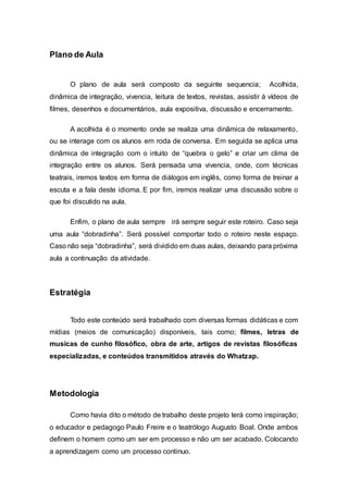 Plano de Aula
O plano de aula será composto da seguinte sequencia; Acolhida,
dinâmica de integração, vivencia, leitura de textos, revistas, assistir á vídeos de
filmes, desenhos e documentários, aula expositiva, discussão e encerramento.
A acolhida é o momento onde se realiza uma dinâmica de relaxamento,
ou se interage com os alunos em roda de conversa. Em seguida se aplica uma
dinâmica de integração com o intuito de “quebra o gelo” e criar um clima de
integração entre os alunos. Será pensada uma vivencia, onde, com técnicas
teatrais, iremos textos em forma de diálogos em inglês, como forma de treinar a
escuta e a fala deste idioma. E por fim, iremos realizar uma discussão sobre o
que foi discutido na aula.
Enfim, o plano de aula sempre irá sempre seguir este roteiro. Caso seja
uma aula “dobradinha”. Será possível comportar todo o roteiro neste espaço.
Caso não seja “dobradinha”, será dividido em duas aulas, deixando para próxima
aula a continuação da atividade.
Estratégia
Todo este conteúdo será trabalhado com diversas formas didáticas e com
mídias (meios de comunicação) disponíveis, tais como; filmes, letras de
musicas de cunho filosófico, obra de arte, artigos de revistas filosóficas
especializadas, e conteúdos transmitidos através do Whatzap.
Metodologia
Como havia dito o método de trabalho deste projeto terá como inspiração;
o educador e pedagogo Paulo Freire e o teatrólogo Augusto Boal. Onde ambos
definem o homem como um ser em processo e não um ser acabado. Colocando
a aprendizagem como um processo continuo.
 