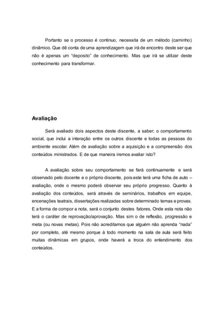 Portanto se o processo é continuo, necessita de um método (caminho)
dinâmico. Que dê conta de uma aprendizagem que irá de encontro deste ser que
não é apenas um “deposito” de conhecimento. Mas que irá se utilizar deste
conhecimento para transformar.
Avaliação
Será avaliado dois aspectos deste discente, a saber; o comportamento
social, que inclui a interação entre os outros discente e todas as pessoas do
ambiente escolar. Além de avaliação sobre a aquisição e a compreensão dos
conteúdos ministrados. E de que maneira iremos avaliar isto?
A avaliação sobre seu comportamento se fará continuamente e será
observado pelo docente e o próprio discente, pois este terá uma ficha de auto –
avaliação, onde o mesmo poderá observar seu próprio progresso. Quanto à
avaliação dos conteúdos, será através de seminários, trabalhos em equipe,
encenações teatrais, dissertações realizadas sobre determinado temas e provas.
E a forma de compor a nota, será o conjunto destes fatores. Onde esta nota não
terá o caráter de reprovação/aprovação. Mas sim o de reflexão, progressão e
meta (ou novas metas). Pois não acreditamos que alguém não aprenda “nada”
por completo, até mesmo porque á todo momento na sala de aula será feito
muitas dinâmicas em grupos, onde haverá a troca do entendimento dos
conteúdos.
 
