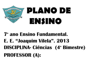 PLANO DE
         ENSINO
7 ano Ensino Fundamental.
 o


E. E. “Joaquim Vilela”. 2013
DISCIPLINA- Ciências (4 Bimestre)
                         o



PROFESSOR (A):
 