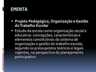 EMENTA
 Projeto Pedagógico, Organização e Gestão
doTrabalho Escolar
 Estudo da escola como organização social e
educativ...