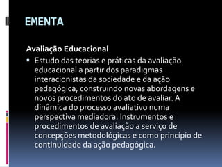 EMENTA<br />Avaliação Educacional <br />Estudo das teorias e práticas da avaliação educacional a partir dos paradigmas int...