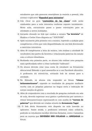 estudantes que não possuem smartphone (a maioria o possui), irão
acessar o aplicativo “Espanhol para iniciantes”.
2) Irão clicar na guia “contenidos de las clases” onde serão
conduzidos para a aula interativa conforme exposto inicialmente.
Nesta aula, encontrarão passo a passo orientações para as
atividades a serem realizadas.
3) Iniciarão clicando no link que conduz a música “La bicicleta” de
Shakira e Carlos Vives disposta no “ YOUTUBE”.
4) Após escutarem pela primeira vez a música, repetirão a audição para
completarem a letra que está disponibilizada em um link direcionado
a exercícios interativos.
5) Além de completarem a letra da música, irão realizar a atividade de
vocabulário das partes da bicicleta e relacionarão palavras da canção
com a cultura colombiana.
6) Realizada esta primeira parte, os alunos irão realizar uma pesquisa
mais aprofundada sobre o ritmo caribenho “vallenato”.
7) Os alunos deverão criar uma conta de estudante na ferramenta
educacional Edmodo o qual assemelha-se a um Facebook educativo.
A professora irá orientá-los, enviando link de acesso para a
atividade.
8) No Edmodo, os alunos irão responder ao fórum “ritmos
latinoamericanos”, expondo os resultados da pesquisa mediante
escrita com as próprias palavras na língua meta e indicação de
outras canções do gênero.
9) Além de responderem com o resultado da pesquisa realizada em sala
de aula, deverão expressar seus gostos e preferências por cantores e
ritmos latinoamericanos expressando-se com auxílio de “nuvens de
palavras” que deverão ser criadas através da ferramenta Tagul.
10) O link desta ferramenta está disposto na aula inserida no
aplicativo. Assim sendo, a professora orientará como utilizá-la,
podendo os estudantes escolher diversos formatos, cores e tamanhos
para as nuvens que DEVERÃO SER COLADAS ou ANEXADAS no
fórum.
 