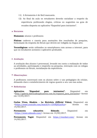 11) A ferramenta é de fácil manuseio.
12) Ao final da aula os estudantes deverão socializar a respeito da
experiência publicando elogios, críticas ou sugestões na guia de
recados disposta no aplicativo “Espanhol para iniciantes”.
Recursos
Humanos: alunos e professora
Físicos: caderno e caneta para anotações dos resultados de pesquisa,
formulação da resposta do fórum que deverá ser redigida na língua alvo.
Tecnológicos: serão utilizados os smartphones com acesso a internet, para
que os estudantes acessem o aplicativo produzido.
Avaliação
A avaliação dos alunos é processual, levando em conta a realização de todas
as atividades, participação e empenho na pesquisa, interação com os colegas
e professora no fórum, socialização da experiência.
Observações:
A professora conversará com os alunos sobre o uso pedagógico do celular,
deixando claro o estabelecimento de regras quanto a seu uso nas aulas.
Referências
Aplicativo “Espanhol para iniciantes”. Disponível em
<http://galeria.fabricadeaplicativos.com.br/espanol_para_iniciantes> Acesso
em 14/05/2017.
Carlos Vives, Shakira - La Bicicleta (Official Video). Disponível em
<https://www.youtube.com/watch?v=-UV0QGLmYys> Acesso em
14/05/2017.
Ferramenta educativa Edmodo. Disponível em
<https://www.edmodo.com/> Acesso em 14/05/2017.
Ferramenta Tagul. Disponível em https://wordart.com/ Acesso em
14/05/2017.
 