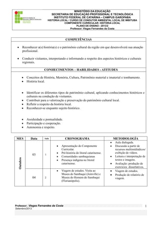 MINISTÉRIO DA EDUCAÇÃO
SECRETARIA DE EDUCAÇÃO PROFISSIONAL E TECNOLÓGICA
INSTITUTO FEDERAL DE CATARINA – CAMPUS GAROPABA
HISTÓRIA LOCAL / CURSO DE CONDUTOR AMBIENTAL LOCAL DE IMBITUBA
COMPONENTE CURRICULAR: HISTÓRIA LOCAL
PLANO DE ENSINO - 2013/2
Professor: Viegas Fernandes da Costa
Professor:. Viegas Fernandes da Costa
Setembro/2013.
1
COMPETÊNCIAS
Reconhecer a(s) história(s) e o patrimônio cultural da região em que desenvolverá sua atuação
profissional.
Conduzir visitantes, interpretando e informando a respeito dos aspectos históricos e culturais
regionais.
CONHECIMENTOS – HABILIDADES - ATITUDES
Conceitos de História, Memória, Cultura, Patrimônio material e imaterial e tombamento.
História local.
Identificar os diferentes tipos de patrimônio cultural, aplicando conhecimentos históricos e
culturais na condução de visitantes.
Contribuir para a valorização e preservação do patrimônio cultural local.
Refletir a respeito da história local.
Reconhecer-se enquanto sujeito histórico.
Assiduidade e pontualidade.
Participação e cooperação.
Autonomia e respeito.
MES Data Aula CRONOGRAMA METODOLOGÍA
Outubro
03 1
Apresentação do Componente
Curricular.
Pré-história do litoral catarinense.
Comunidades sambaquianas
Presença indígena no litoral
catarinense.
Aula dialogada.
Discussão a partir de
recursos multimidiádicos/
exibição de vídeos.
Leitura e interpretação de
textos e imagens.
Avaliação: produção de
exercícios dissertativos.
04 2
Viagem de estudos. Visita ao
Museu do Sambaqui (Joinville) e
Museu do Homem do Sambaqui
(Florianópolis).
Viagem de estudos.
Produção de relatório de
viagem.
 