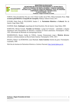MINISTÉRIO DA EDUCAÇÃO
SECRETARIA DE EDUCAÇÃO PROFISSIONAL E TECNOLÓGICA
INSTITUTO FEDERAL DE SANTA CATARINA – CAMPUS GAROPABA
HISTÓRIA LOCAL / CURSO DE CONDUTOR AMBIENTAL LOCAL DE GAROPABA
COMPONENTE CURRICULAR: HISTÓRIA LOCAL
PLANO DE ENSINO – 2014/1
Professor: Viegas Fernandes da Costa

FARIAS, Deise.Scunderlick Eloy de; LUZ, Elaine Coelho da & NEU, Maria Fernandes Rosa. Uma
aventura pela História e Geografia de Garopaba. Palhoça: Editora Unisul, 2011.
FUNARI, Pedro Paulo & PELEGRINI, Sandra C. A. Patrimônio Histórico e Cultural. Rio de
Janeiro: Jorge Zahar, 2006.
GASPAR, Madu. Sambaqui: arqueologia do litoral brasileiro. Rio de Janeiro: Jorge Zahar, 2000.
HARTUNG, Míriam Furtado. Nascidos na Fortuna: o grupo do Fortunato – identidade e relações
interétnicas entre descendentes de africanos e europeus no litoral catarinense. Florianópolis: UFSC,
1992. (Dissertação de Mestrado em Antropologia Social)
MAMIGONIAN, Beatriz Galloti & VIDAL, Joseane Zimmermann (orgs.). História diversa:
africanos e afrodescendentes na Ilha de Santa Catarina. Florianópolis: UFSC, 2013.
PIAZZA, Walter F. & HÜBENER, Laura Machado. Santa Catarina: história da gente. Florianópolis:
Lunardelli, 1989.
Web Site do Instituto do Patrimônio Histórico e Artístico Nacional, http://portal.iphan.gov.br

Professor:. Viegas Fernandes da Costa
Março/2014.

3

 