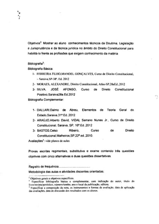 2
Objetivos : Mostrar ao aluno conhecimentos técnicos da Doutrina, Legislação
e Jurisprudência e da técnica jurídica no âmbito do Direito Constitucional para
habilitá-lo frente as profissões que exigem conhecimento da matéria


              3
Bibliografia :
Bibliografia Básica:
    1- F E R R E I R A FI LHO,MANOEL GONÇALVES, Curso de Direito Constitucional,
                       a
       - Saraiva,SP-38 . Ed. 2012
    2- MORAES, A L E X A N D R E , Direito Constitucional, AtIas-SP,28aEd.,2012
    3- SILVA,      JOSÉ         AFONSO,           Curso    de      Direito        Constitucional
       Positivo,Saraiva28a.Ed.2012
Bibliografia Complementar:


    1- DALLARI,Dalmo            de   Abreu,       Elementos       de   Teoria        Geral   do
                            a
       Estado,Saraiva,31 .Ed.,2012
    2- ARAÚJO.AIberto David, VIDAL Serrano Nunes Jr., Curso de Direito
                                              a
       Constitucional, Saraiva, SP, 16 .Ed.,2012
    3- BASTOS.Celso                  Ribeiro,             Curso              de          Direito
                                              a
       Constitucional,Malheiros,SP,22 .ed.,2010.
              4
Avaliações : vide planos de aulas


Provas escritas regimentais, substitutiva e exame contendo três questões
objetivas com cinco alternativas e duas questões dissertativas.


Registro de frequência
Metodologia das aulas e atividades discentes orientadas:
2
  Objetivos gerais e objetivos específicos.
3
   Especificar bibliografia básica e complementar, com indicação do autor, título do
livro/revista/periódico, número/tombo, ano e local da publicação, editora.
4
  Especificar a composição da nota, os instrumentos e formas de avaliação, data de aplicação
das avaliações, data de discussão dos resultados com os alunos.
 