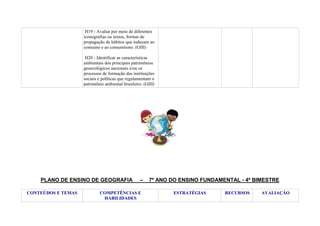 H19 - Avaliar por meio de diferentes
iconografias ou textos, formas de
propagação de hábitos que induzam ao
consumo e ao consumismo. (GIII)
H20 - Identificar as características
ambientais dos principais patrimônios
geoecológicos nacionais e/ou os
processos de formação das instituições
sociais e políticas que regulamentam o
patrimônio ambiental brasileiro. (GIII)

PLANO DE ENSINO DE GEOGRAFIA
CONTEÚDOS E TEMAS

–

COMPETÊNCIAS E
HABILIDADES

7º ANO DO ENSINO FUNDAMENTAL - 4º BIMESTRE
ESTRATÉGIAS

RECURSOS

AVALIAÇÃO

 
