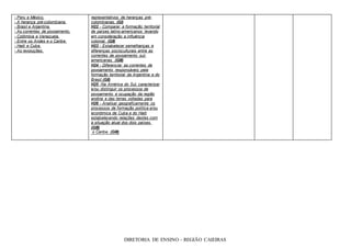 - Peru e México. representativos de heranças pré-
- A herança pré-colombiana. colombianas. (GI)
- Brasil e Argentina. H22 - Comparar a formação territorial
- As correntes de povoamento. de países latino-americanos levando
- Colômbia e Venezuela. em consideração a influência
- Entre os Andes e o Caribe. colonial. (GII)
- Haiti e Cuba. H23 - Estabelecer semelhanças e
- As revoluções. diferenças socioculturais entre as
correntes de povoamento sul-
americanas. (GIII)
H24 - Diferenciar as correntes de
povoamento responsáveis pela
formação territorial da Argentina e do
Brasil.(GII)
H25 -Na América do Sul, caracterizar
e/ou distinguir os processos de
povoamento e ocupação da região
andina e das terras voltadas para
H26 - Analisar geograficamente os
processos de formação política e/ou
econômica de Cuba e do Haiti
estabelecendo relações destes com
a situação atual dos dois países.
(GIII)
o Caribe. (GIII)
DIRETORIA DE ENSINO – REGIÃO CAIEIRAS
 