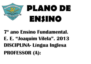 PLANO DE
         ENSINO
 o
7 ano Ensino Fundamental.
E. E. “Joaquim Vilela”. 2013
DISCIPLINA- Língua Inglesa
PROFESSOR (A):
 