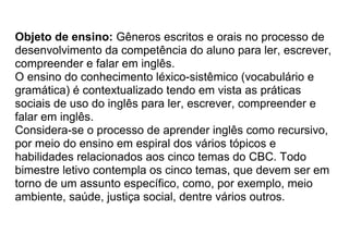 Objeto de ensino: Gêneros escritos e orais no processo de
desenvolvimento da competência do aluno para ler, escrever,
compreender e falar em inglês.
O ensino do conhecimento léxico-sistêmico (vocabulário e
gramática) é contextualizado tendo em vista as práticas
sociais de uso do inglês para ler, escrever, compreender e
falar em inglês.
Considera-se o processo de aprender inglês como recursivo,
por meio do ensino em espiral dos vários tópicos e
habilidades relacionados aos cinco temas do CBC. Todo
bimestre letivo contempla os cinco temas, que devem ser em
torno de um assunto específico, como, por exemplo, meio
ambiente, saúde, justiça social, dentre vários outros.
 