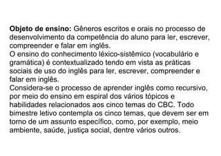 Objeto de ensino: Gêneros escritos e orais no processo de
desenvolvimento da competência do aluno para ler, escrever,
compreender e falar em inglês.
O ensino do conhecimento léxico-sistêmico (vocabulário e
gramática) é contextualizado tendo em vista as práticas
sociais de uso do inglês para ler, escrever, compreender e
falar em inglês.
Considera-se o processo de aprender inglês como recursivo,
por meio do ensino em espiral dos vários tópicos e
habilidades relacionados aos cinco temas do CBC. Todo
bimestre letivo contempla os cinco temas, que devem ser em
torno de um assunto específico, como, por exemplo, meio
ambiente, saúde, justiça social, dentre vários outros.
 