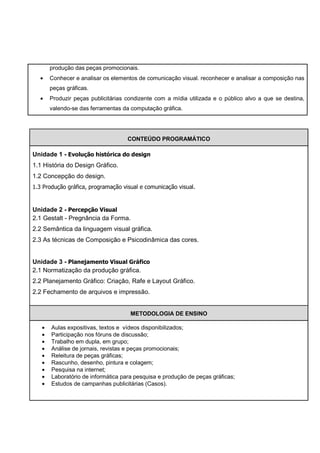 produção das peças promocionais.
  •    Conhecer e analisar os elementos de comunicação visual. reconhecer e analisar a composição nas
       peças gráficas.
  •    Produzir peças publicitárias condizente com a mídia utilizada e o público alvo a que se destina,
       valendo-se das ferramentas da computação gráfica.




                                    CONTEÚDO PROGRAMÁTICO

Unidade 1 - Evolução histórica do design
1.1 História do Design Gráfico.
1.2 Concepção do design.
1.3 Produção gráfica, programação visual e comunicação visual.


Unidade 2 - Percepção Visual
2.1 Gestalt - Pregnância da Forma.
2.2 Semântica da linguagem visual gráfica.
2.3 As técnicas de Composição e Psicodinâmica das cores.


Unidade 3 - Planejamento Visual Gráfico
2.1 Normatização da produção gráfica.
2.2 Planejamento Gráfico: Criação, Rafe e Layout Gráfico.
2.2 Fechamento de arquivos e impressão.


                                     METODOLOGIA DE ENSINO

   •   Aulas expositivas, textos e vídeos disponibilizados;
   •   Participação nos fóruns de discussão;
   •   Trabalho em dupla, em grupo;
   •   Análise de jornais, revistas e peças promocionais;
   •   Releitura de peças gráficas;
   •   Rascunho, desenho, pintura e colagem;
   •   Pesquisa na internet;
   •   Laboratório de informática para pesquisa e produção de peças gráficas;
   •   Estudos de campanhas publicitárias (Casos).
 