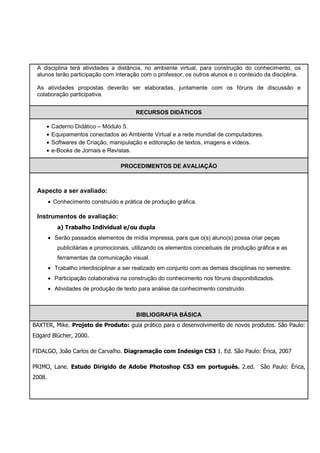 A disciplina terá atividades a distância, no ambiente virtual, para construção do conhecimento, os
 alunos terão participação com interação com o professor, os outros alunos e o conteúdo da disciplina.

 As atividades propostas deverão ser elaboradas, juntamente com os fóruns de discussão e
 colaboração participativa.


                                         RECURSOS DIDÁTICOS

     •   Caderno Didático – Módulo 5.
     •   Equipamentos conectados ao Ambiente Virtual e a rede mundial de computadores.
     •   Softwares de Criação, manipulação e editoração de textos, imagens e vídeos.
     •   e-Books de Jornais e Revistas.

                                    PROCEDIMENTOS DE AVALIAÇÃO



 Aspecto a ser avaliado:
        • Conhecimento construído e prática de produção gráfica.

 Instrumentos de avaliação:
           a) Trabalho Individual e/ou dupla
        • Serão passados elementos de mídia impressa, para que o(s) aluno(s) possa criar peças
           publicitárias e promocionais, utilizando os elementos conceituais de produção gráfica e as
           ferramentas da comunicação visual.
        • Trabalho interdisciplinar a ser realizado em conjunto com as demais disciplinas no semestre.
        • Participação colaborativa na construção do conhecimento nos fóruns disponibilizados.
        • Atividades de produção de texto para análise da conhecimento construído.



                                          BIBLIOGRAFIA BÁSICA
BAXTER, Mike. Projeto de Produto: guia prático para o desenvolvimento de novos produtos. São Paulo:
Edgard Blücher, 2000.

FIDALGO, João Carlos de Carvalho. Diagramação com Indesign CS3 1. Ed. São Paulo: Érica, 2007

PRIMO, Lane. Estudo Dirigido de Adobe Photoshop CS3 em português. 2.ed. São Paulo: Érica,
2008.
 