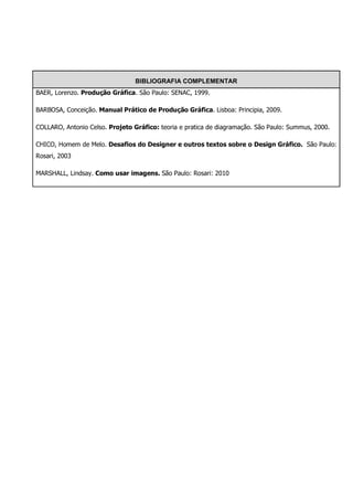BIBLIOGRAFIA COMPLEMENTAR
BAER, Lorenzo. Produção Gráfica. São Paulo: SENAC, 1999.

BARBOSA, Conceição. Manual Prático de Produção Gráfica. Lisboa: Principia, 2009.

COLLARO, Antonio Celso. Projeto Gráfico: teoria e pratica de diagramação. São Paulo: Summus, 2000.

CHICO, Homem de Melo. Desafios do Designer e outros textos sobre o Design Gráfico. São Paulo:
Rosari, 2003

MARSHALL, Lindsay. Como usar imagens. São Paulo: Rosari: 2010
 