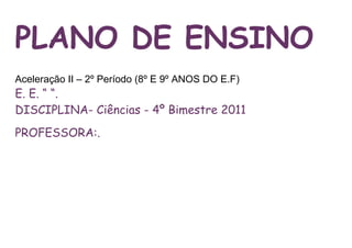 PLANO DE ENSINO
Aceleração II – 2º Período (8º E 9º ANOS DO E.F)
E. E. “ “.
DISCIPLINA- Ciências - 4º Bimestre 2011
PROFESSORA:.
 
