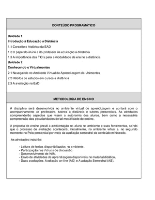 CONTEÚDO PROGRAMÁTICO


Unidade 1
Introdução à Educação a Distância
1.1 Conceito e histórico da EAD
1.2 O papel do aluno e do professor na educação a distância
1.3 A importância das TIC’s para a modalidade de ensino a distância
Unidade 2
Conhecendo o Virtualmontes
2.1 Navegando no Ambiente Virtual de Aprendizagem da Unimontes
2.2 Hábitos de estudos em cursos a distância
2.3 A avaliação na EaD




                                  METODOLOGIA DE ENSINO


 A disciplina será desenvolvida no ambiente virtual de aprendizagem e contará com o
 acompanhamento da professora, tutores a distância e tutores presenciais. As atividades
 compreenderão aspectos que visem a autonomia dos alunos, bem como a necessária
 compreensão das peculiaridades de tal modalidade de ensino.

 A proposta de ensino prevê a ambientação no aluno no ambiente e suas ferramentas, sendo
 que o processo de avaliação acontecerá, inicialmente, no ambiente virtual e, no segundo
 momento no Polo presencial por meio da avaliação semestral do conteúdo ministrado.

  As atividades incluirão:

        - Leitura de textos disponibilizados no ambiente.
        - Participação nos Fóruns de discussão.
        - Desenvolvimento de Wiki.
        - Envio de atividades de aprendizagem disponíveis no material didático.
        - Duas avaliações: Avaliação on line (AO) e Avaliação Semestral (AS).
 