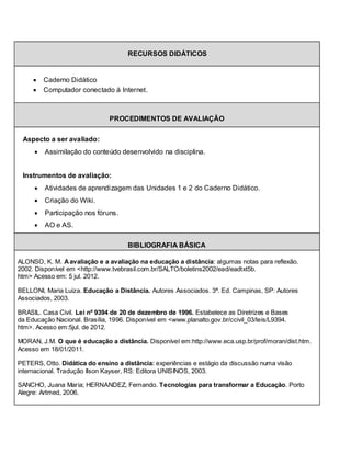 RECURSOS DIDÁTICOS


        Caderno Didático
        Computador conectado à Internet.



                               PROCEDIMENTOS DE AVALIAÇÃO


 Aspecto a ser avaliado:
        Assimilação do conteúdo desenvolvido na disciplina.


 Instrumentos de avaliação:
        Atividades de aprendizagem das Unidades 1 e 2 do Caderno Didático.
        Criação do Wiki.
        Participação nos fóruns.
        AO e AS.

                                      BIBLIOGRAFIA BÁSICA

ALONSO, K. M. A avaliação e a avaliação na educação a distância: algumas notas para reflexão.
2002. Disponível em <http://www.tvebrasil.com.br/SALTO/boletins2002/ead/eadtxt5b.
htm> Acesso em: 5 jul. 2012.

BELLONI, Maria Luiza. Educação a Distância. Autores Associados. 3ª. Ed. Campinas, SP: Autores
Associados, 2003.

BRASIL. Casa Civil. Lei nº 9394 de 20 de dezembro de 1996. Estabelece as Diretrizes e Bases
da Educação Nacional. Brasília, 1996. Disponível em <www.planalto.gov.br/ccivil_03/leis/L9394.
htm>. Acesso em:5jul. de 2012.

MORAN, J.M. O que é educação a distância. Disponível em:http://www.eca.usp.br/prof/moran/dist.htm.
Acesso em 18/01/2011.

PETERS, Otto. Didática do ensino a distância: experiências e estágio da discussão numa visão
internacional. Tradução Ilson Kayser, RS: Editora UNISINOS, 2003.

SANCHO, Juana Maria; HERNANDEZ, Fernando. Tecnologias para transformar a Educação. Porto
Alegre: Artmed, 2006.
 