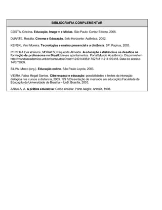 BIBLIOGRAFIA COMPLEMENTAR

COSTA, Cristina. Educação, Image m e Mídias. São Paulo: Cortez Editora, 2005.

DUARTE, Rosália. Cinema e Educação. Belo Horizonte: Autêntica, 2002.

KENSKI, Vani Moreira. Tecnologias e ensino presencial e a distância. SP: Papirus, 2003.

PEREIRA Eva Waisros, MORAES, Raquel de Almeida. A educação a distância e os desafios na
formação de professores no Brasil: breves apontamentos. Portal Mundo Acadêmico. Disponível em
http://mundoacademico.unb.br/conteudos/?cod=1240144954170274111214170418. Data de acesso
14/07/2009.

SILVA, Marco (org.). Educação online. São Paulo:Loyola, 2003.

VIEIRA, Fábia Magali Santos. Ciberespaço e educação: possibilidades e limites da interação
dialógica nos cursos a distancia, 2003. 129 f.(Dissertação de mestrado em educação) Faculdade de
Educação da Universidade de Brasília – UnB. Brasília, 2003.

ZABALA, A. A prática educativa: Como ensinar. Porto Alegre: Artmed, 1998.
 