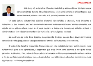 APRESENTAÇÃO
Olá aluno (a), a disciplina Educação, Sociedade e Meio Ambiente foi elabora para
ser desenvolvida durante 20 (vinte) semanas, sendo uma semana de ambientação à sua
estrutura virtual, uma de conclusão, e 18 (dezoito) semanas de aulas.
Em cada semana estudaremos aspectos diferentes relacionados à Educação, meio ambiente e
sociedade. O foco proposto para esta disciplina diz respeito ao estudo do conceito de meio ambiente, sua
relação com a vida do aluno e com a estrutura escolar e a busca pela formação de cidadãos críticos e
comprometidos com o desenvolvimento do ser humano e a preservação da natureza.
Na construção do texto desta disciplina lançamos mão de vários autores. Estes devem servir como
referência à outras pesquisas que você poderá realizar a fim de aprofundar seu conhecimento.
O texto desta disciplina é resumido. Procuramos com esta metodologia trazer as informações mais
fundamentais para o seu aprendizado, e esperamos que estas sirvam como estímulo e base para outras
pesquisas acadêmicas. Para cada aula foram selecionados textos e vídeos os quais deverão ser lidos e vistos
a fim de que haja maior absorção do conteúdo estudado e você obtenha um cabedal de conhecimento mais
significativo a sua formação acadêmica.
 