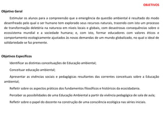 OBJETIVOS
Objetivo Geral
Estimular os alunos para a compreensão que a emergência da questão ambiental é resultado do modo
desenfreado pelo qual o ser humano tem explorado seus recursos naturais, trazendo com isto um processo
de transformação deletéria na natureza em níveis locais e globais, com desastrosas consequências sobre o
ecossistema mundial e a sociedade humana; e, com isto, formar educadores com valores éticos e
comportamento ecologicamente ajustados às novas demandas de um mundo globalizado, no qual o ideal de
solidariedade se faz premente.
Objetivos Específicos
Identificar as distintas conceituações de Educação ambiental;
Conceituar educação ambiental;
Apresentar as vivências sociais e pedagógicas resultantes das correntes conceituais sobre a Educação
ambiental;
Refletir sobre os aspectos práticos dos fundamentos filosóficos e históricos da ecocidadania.
Perceber as possibilidades de uma Educação Ambiental a partir da vivência pedagógica de sala de aula;
Refletir sobre o papel do docente na construção de uma consciência ecológica nas séries iniciais.
 