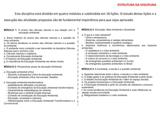 ESTRUTURA DA DISCIPLINA
Esta disciplina está dividida em quatro módulos e subdividida em 18 lições. O estudo destas lições e a
execução das atividades propostas são de fundamental importância para que sejas aprovado.
MÓDULO 3: Educação, Meio Ambiente e Sociedade
a. O que é o meio ambiente?
- Clima e temperatura;
- Sistemas, ecossistemas e cadeias alimentares;
- Biosfera, biodiversidade e equilíbrio ecológico.
b. Aspectos históricos e econômicos relacionados aos impactos
ambientais
- O capitalismo e o meio ambiente;
- A revolução industrial e o meio ambiente;
- O desenvolvimento da tecnologia e o meio ambiente;
- A cultura do consumo e o meio ambiente;
- As emergentes questões ambientais no mundo;
- As emergentes questões ambientais no Brasil;
MÓDULO 4. A sociedade, a escola e a questão ambiental
a. Aspectos relacionais entre o aluno, a escola e o meio ambiente;
b. O órgão gestor e as políticas de Educação Ambiental a partir da lei;
c. O desafio da Educação Ambiental de ir além do espaço escolar;
d. Os projetos transversais e a Educação Ambiental;
e. A Educação Ambiental a partir do conceito de cidadania e consumo
sustentável;
f. As novas tendências da Educação Ambiental e suas influências na
relação escola-comunidade.
g. Religiosidade brasileira e o meio ambiente
MÓDULO 1: O ensino das ciências naturais e sua relação com a
educação ambiental.
a. Breve histórico do ensino das ciências naturais e a questão do
meio ambiente;
b. Os blocos temáticas no ensino das ciências naturais e a questão
do ambiente;
c. O ambiente como conteúdo a ser transmitido na disciplina Ciências
Naturais para o primeiro ciclo;
d. Ciências naturais e cidadania;
e. Conceituando Educação Ambiental;
f. O histórico da Educação Ambiental;
g. A importância da Educação Ambiental nas séries iniciais.
MÓDULO 2: Perspectivas atuais da educação Ambiental
a. Educação ambiental crítica
- Situando a perspectiva crítica da educação ambiental;
- Educação ambiental crítica nas escolas: desafios
b. Educação ambiental transformadora
- estabelecendo definições conceituais;
- Contexto de emergência da Educação ambiental transformadora;
- Características metodológicas da vertente;
- Mudanças que a vertente propõe alcançar;
- Contexto de constituição da Educação Ambiental;
- Educação, sociedade e natureza;
- Diferenciações entre a Educação Ambiental Transformadora e a
Convencional.
 