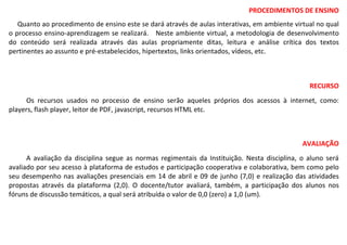 PROCEDIMENTOS DE ENSINO
Quanto ao procedimento de ensino este se dará através de aulas interativas, em ambiente virtual no qual
o processo ensino-aprendizagem se realizará. Neste ambiente virtual, a metodologia de desenvolvimento
do conteúdo será realizada através das aulas propriamente ditas, leitura e análise crítica dos textos
pertinentes ao assunto e pré-estabelecidos, hipertextos, links orientados, vídeos, etc.
RECURSO
Os recursos usados no processo de ensino serão aqueles próprios dos acessos à internet, como:
players, flash player, leitor de PDF, javascript, recursos HTML etc.
AVALIAÇÃO
A avaliação da disciplina segue as normas regimentais da Instituição. Nesta disciplina, o aluno será
avaliado por seu acesso à plataforma de estudos e participação cooperativa e colaborativa, bem como pelo
seu desempenho nas avaliações presenciais em 14 de abril e 09 de junho (7,0) e realização das atividades
propostas através da plataforma (2,0). O docente/tutor avaliará, também, a participação dos alunos nos
fóruns de discussão temáticos, a qual será atribuída o valor de 0,0 (zero) a 1,0 (um).
 