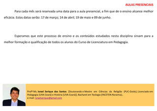 AULAS PRESENCIAIS
Para cada mês será reservada uma data para a aula presencial, a fim que de o ensino alcance melhor
eficácia. Estas datas serão: 17 de março; 14 de abril; 19 de maio e 09 de junho.
Esperamos que este processo de ensino e os conteúdos estudados nesta disciplina sirvam para a
melhor formação e qualificação de todos os alunos do Curso de Licenciatura em Pedagogia.
Profº Ms. Israel Serique dos Santos [Doutorando e Mestre em Ciências da Religião (PUC-Goiás); Licenciado em
Pedagogia (UVA-Ceará) e História (UVA-Ceará)]; Bacharel em Teologia (FACETEN-Roraima);.
e-mail: israelserique@gmail.com
 