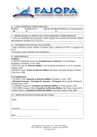 6 – CARGA HORÁRIA COMPLEMENTAR
HORAS ACRESCENTA OPÇÃO DO PROFESSOR (C.H. Complementar)
30 6 6
7 – MODALIDADE DA OFERTA DA CARGA HORÁRIA COMPLEMENTAR
- Aulas na modalidade não presencial: estudo dirigido com material previamente editado
pelo professor, nos dias 5/9; 17/10; 8/11.
8 – CRITÉRIOS E DATAS DAS AVALIAÇÕES
- Duas avaliações escritas valendo 5.0 pontos cada: a primeira em 26/9 e a segunda em
28/11.
- Em todas as aulas: chamada oral (vocabulário).
9 – BIBLIOGRAFIA
a) Básica
- FREITAS, Humberto Gomes de. Gramática para o hebraico. Uma abordagem
pragmática, Petrópolis: Vozes, 2006.
- KELLEY, Page H. Hebraico Bíblico. Uma Gramática Introdutória. 3. ed. S. Leopoldo:
Sinodal, 2002.
-MENDES, Paulo. Noções de hebraico bíblico, São Paulo: Sociedade Religiosa Edições
Vida Nova, 2008.
b) Complementar
- AUVRAY, Paul. Iniciação ao Hebraico Bíblico, Petrópolis: Vozes, 1999.
- Dicionário hebraico – Português & Aramaico – Português, São Leopoldo/ Petrópolis:
Sinodal/Vozes, 1994.
- LAMBDIN, Thomas O. Gramática do Hebraico Bíblico, S. Paulo: Paulus, 2003.
- NAVARRO, Enrique Farfán, Gramática do Hebraico Bíblico, São Paulo, Loyola,2010.
- ROSS, Allen P., Gramática do Hebraico Bíblico, São Paulo, Editora Vida, 2008.
10 – APROVAÇÃO PELO CONSELHO DE CURSO
Nome :
Assinatura: _______________________________________
Data: ____/_____/______.
Rua Bartolomeu de Gusmão, 531 – Bairro São Miguel
CEP: 17.506-280 – MARÍLIA-SP - Telefone: (14) 3414.1965
www.fajopa.edu.br
 
