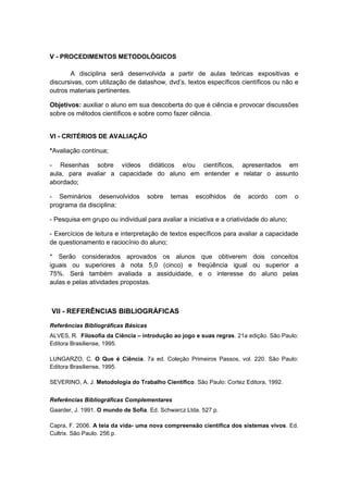 V - PROCEDIMENTOS METODOLÓGICOS

       A disciplina será desenvolvida a partir de aulas teóricas expositivas e
discursivas, com utilização de datashow, dvd’s, textos específicos científicos ou não e
outros materiais pertinentes.

Objetivos: auxiliar o aluno em sua descoberta do que é ciência e provocar discussões
sobre os métodos científicos e sobre como fazer ciência.


VI - CRITÉRIOS DE AVALIAÇÃO

*Avaliação contínua;

- Resenhas sobre vídeos didáticos e/ou científicos, apresentados em
aula, para avaliar a capacidade do aluno em entender e relatar o assunto
abordado;

- Seminários desenvolvidos           sobre   temas   escolhidos   de   acordo    com     o
programa da disciplina;

- Pesquisa em grupo ou individual para avaliar a iniciativa e a criatividade do aluno;

- Exercícios de leitura e interpretação de textos específicos para avaliar a capacidade
de questionamento e raciocínio do aluno;

* Serão considerados aprovados os alunos que obtiverem dois conceitos
iguais ou superiores à nota 5,0 (cinco) e freqüência igual ou superior a
75%. Será também avaliada a assiduidade, e o interesse do aluno pelas
aulas e pelas atividades propostas.



VII - REFERÊNCIAS BIBLIOGRÁFICAS
Referências Bibliográficas Básicas
ALVES, R. Filosofia da Ciência – introdução ao jogo e suas regras. 21a edição. São Paulo:
Editora Brasiliense, 1995.

LUNGARZO, C. O Que é Ciência. 7a ed. Coleção Primeiros Passos, vol. 220. São Paulo:
Editora Brasiliense, 1995.

SEVERINO, A. J. Metodologia do Trabalho Científico. São Paulo: Cortez Editora, 1992.


Referências Bibliográficas Complementares
Gaarder, J. 1991. O mundo de Sofia. Ed. Schwarcz Ltda. 527 p.

Capra, F. 2006. A teia da vida- uma nova compreensão científica dos sistemas vivos. Ed.
Cultrix. São Paulo. 256 p.
 
