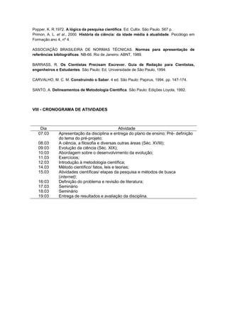 Popper, K. R.1972. A lógica da pesquisa científica. Ed. Cultix. São Paulo. 567 p.
Primon, A. L. et al., 2000. História da ciência: da idade média à atualidade. Psicólogo em
Formação ano 4, nº 4.

ASSOCIAÇÃO BRASILEIRA DE NORMAS TÉCNICAS. Normas para apresentação de
referências bibliográficas. NB-66. Rio de Janeiro: ABNT, 1989.

BARRASS, R. Os Cientistas Precisam Escrever. Guia de Redação para Cientistas,
engenheiros e Estudantes. São Paulo: Ed. Universidade de São Paulo, 1994.

CARVALHO, M. C. M. Construindo o Saber. 4 ed. São Paulo: Papirus, 1994. pp. 147-174.

SANTO, A. Delineamentos de Metodologia Científica. São Paulo: Edições Loyola, 1992.




VIII - CRONOGRAMA DE ATIVIDADES



    Dia                                          Atividade
   07.03      Apresentação da disciplina e entrega do plano de ensino; Pré- definição
              do tema do pré-projeto;
   08.03      A ciência, a filosofia e diversas outras áreas (Séc. XVIII);
   09.03      Evolução da ciência (Séc. XIX);
   10.03      Abordagem sobre o desenvolvimento da evolução;
   11.03      Exercícios;
   12.03      Introdução à metodologia científica;
   14.03      Método científico/ fatos, leis e teorias;
   15.03      Atividades científicas/ etapas da pesquisa e métodos de busca
              (internet);
   16:03      Definição do problema e revisão de literatura;
   17.03      Seminário
   18.03      Seminário
   19.03      Entrega de resultados e avaliação da disciplina.
 