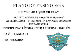 PLANO DE ENSINO 2013
          E.E.’’DR. JOAQUIM VILELA’’
      PROJETO ACELERAR PARA VENCER – PAV
 ACELERAçãO II – 2º PERíODO (8º E 9º ANOS DO ENSINO
                  FUNDAMENTAL)
DISCIPLINA: LíNgUA ESTRANgEIRA - INgLêS
PAV I I (ANUAL)
PROFESSORA:
 