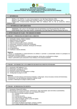 MINISTÉRIO DA EDUCAÇÃO
SECRETARIA DE EDUCAÇÃO PROFISSIONAL E TECNOLÓGICA
INSTITUTO FEDERAL DE EDUCAÇÃO, CIÊNCIA E TECNOLOGIA DE MATO GROSSO
DIRETORIA DE ENSINO
Ver. 1.04

7.1. REFERÊNCIAS:
DEITEL, H. M.; DEITEL, P. J.Java: Como programar. 4 ed. São Paulo: Bookman, 2003.
BORATTI, Isaias Camilo. Programação Orientada a objetos. 3 ed Florianópolis: Visual Books, 2004.
GONÇALVES, E.Desenvolvendo Aplicações WEB com NetBeans IDE 5.5. Rio de Janeiro-RJ: Ciência
Moderna, 2007.
7.1.1. REFERÊNCIAS COMPLEMENTARES:
ANDERSON, Julie. Java 6: uma abordagem ativa de aprendizado. 2 ed. Rio de Janeiro-RJ: LTC, 2010.
HORSTMANN, Cay S. Core Java, volume I: fundamentos. 8 ed. São Paulo-SP: Pearson Prentice Hall, 2010.
8. ESTRUTURAÇÃO DO PLANO - POR UNIDADE DE ENSINO
UNIDADE – I PROGRAMAÇÃO ORIENTADA A OBJETOS
1.1.
1.2.
1.3.
1.4.
1.5.
1.6.
1.7.
1.8.
1.9.

Introdução a classe, método e estados;
Relacionamento entre classes;
Objetos e variáveis-objetos;
Tipos de acessos (public, private, protected);
Sobrecarga, construtores e blocos de inicialização;
Herança, superclasses, subclasses, hierarquias de heranças;
Polimorfismo;
Encapsulamento;
Interfaces e classes abstratas;

Objetivos:
- Reduzir a complexidade no desenvolvimento de software e aumentar a produtividade através do paradigma da
programação orientada a objetos;
- Conhecer os principais benefícios à criação de programas, dentre elas a reutilização de códigos;
- Utilizar o polimorfismo para acrescentar novos métodos a uma classe já existente;

UNIDADE – II INTRODUÇÃO A UM AMBIENTE DE DESENVOLVIMENTO INTEGRADO
2.1. Introdução a IDE NetBeans 7.3.1;
2.2. Refatoração e geração de códigos;
2.3. Importando novas bibliotecas;
2.4. Controle de histórico de modificações no código;
2.5. Configuração de plug-ins na IDE;
Objetivos:
- Apresentar conceitos básicos da ferramenta (instalação, configuração, menus de acesso e barras de ferramentas);
- Compreender o uso das bibliotecas existentes e importar novas;
- Controlar a refatoração de códigos e atalhos da IDE;

UNIDADE – III PROGRAMAÇÃO GRÁFICA
3.1. Introdução a Classe API Gráfica;
3.2. Manipulação de um frame (posicionar, redimensionar, exibir informações, tipos de bordas e propriedades);
3.3. Componentes da interface do usuário com uma Classe API Gráfica;
3.3.1. Entrada de texto (campos e janelas);
3.3.2. Rótulos;
3.3.3. Campos de senha;
3.3.4. Área de texto e painéis roláveis;
3.3.5. Caixa de seleção, botões e grupo de opções;
3.3.6. Caixa de combinação;
3.3.7. Menus e sub menus;
3.3.8.Caixas de diálogos (mensagens, entrada e opções);
3.3.9. Janelas internas, botões e área de trabalho;

 