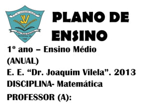 PLANO DE
           ENSINO
1º ano – Ensino Médio
(ANUAL)
E. E. “Dr. Joaquim Vilela”. 2013
DISCIPLINA- Matemática
PROFESSOR...