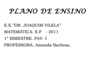 PLANO DE ENSINO

E.E.’’DR. JOAQUIM VILELA’’
MATEMÁTICA. E.F - 2011
1º BIMESTRE. PAV- I
PROFESSORA: Amanda Barbosa.
 
