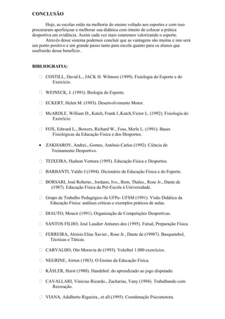 CONCLUSÃO
Hoje, as escolas estão na melhoria do ensino voltado aos esportes e com isso
procuraram aperfeiçoar e melhorar sua didática com intuito de colocar a prática
desportiva em evidência. Assim cada vez mais estaremos valorizando o esporte.
Através desse sistema podemos concluir que as vantagens são muitas e isto será
um ponto positivo e um grande passo tanto para escola quanto para os alunos que
usufruirão desse benefício .
BIBLIOGRAFIA:
 COSTILL, David L., JACK H. Wilmore (1999). Fisiologia do Esporte e do
Exercício.
 WEINECK, J. (1991). Biologia do Esporte.
 ECKERT, Helen M. (1993). Desenvolvimento Motor.
 McARDLE, William D., Katch, Frank I.,Katch,Victor L. (1992). Fisiologia do
Exercício.
 FOX, Edward L., Bowers, Richard W., Foss, Merle L. (1991). Bases
Fisiológicas da Educação Física e dos Desportos.
• ZAKHAROV, Andrei., Gomes, Antônio Carlos (1992). Ciência do
Treinamento Desportivo.
 TEIXEIRA, Hudson Ventura (1995). Educação Física e Desportos.
 BARBANTI, Valdir J (1994). Dicionário da Educação Física e do Esporte.
 BORSARI, José Roberto., Jordano, Ivo., Bom, Thales., Rose Jr., Dante de
(1987). Educação Física da Pré-Escola à Universidade.
 Grupo de Trabalho Pedagógico da UFPe- UFSM (1991). Visão Didática da
Educação Física: análises críticas e exemplos práticos de aulas.
 DIAUTO, Moacir (1991). Organização de Competições Desportivas.
 SANTOS FILHO, José Laudier Antunes dos (1995). Futsal, Preparação Física.
 FERREIRA, Aloísio Elias Xavier., Rose Jr., Dante de (19987). Basquetebol,
Técnicas e Táticas.
 CARVALHO, Oto Moravia de (1993). Voleibol 1.000 exercícios.
 NEGRINE, Airton (1983). O Ensino da Educação Física.
 KÄSLER, Horst (1980). Handebol: do aprendizado ao jogo disputado.
 CAVALLARI, Vinícius Ricardo., Zacharias, Vany (1994). Trabalhando com
Recreação.
 VIANA, Adalberto Rigueira., et all.(1995). Coordenação Psicomotora.
 