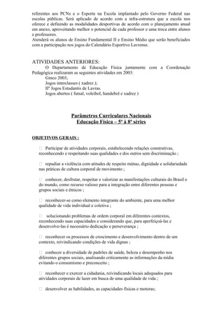 referentes aos PCNs e o Esporte na Escola implantado pelo Governo Federal nas
escolas públicas. Será aplicado de acordo com a infra-estrutura que a escola nos
oferece e definindo as modalidades desportivas de acordo com o planejamento anual
em anexo, aproveitando melhor o potencial de cada professor e uma troca entre alunos
e professores.
Atenderá os alunos de Ensino Fundamental II e Ensino Médio que serão beneficiados
com a participação nos jogos do Calendário Esportivo Lavrense.
ATIVIDADES ANTERIORES:
O Departamento de Educação Física juntamente com a Coordenação
Pedagógica realizaram as seguintes atividades em 2003:
Ginco 2003;
Jogos interclasses ( xadrez );
IIº Jogos Estudantis de Lavras.
Jogos abertos ( futsal, voleibol, handebol e xadrez )
Parâmetros Curriculares Nacionais
Educação Física – 5ª à 8ª séries
OBJETIVOS GERAIS :
 Participar de atividades corporais, estabelecendo relações construtivas,
reconhecendo e respeitando suas qualidades e dos outros sem discriminação ;
 repudiar a violência com atitudes de respeito mútuo, dignidade e solidariedade
nas práticas de cultura corporal de movimento ;
 conhecer, desfrutar, respeitar e valorizar as manifestações culturais do Brasil e
do mundo, como recurso valioso para a integração entre diferentes pessoas e
grupos sociais e étnicos ;
 reconhecer-se como elemento integrante do ambiente, para uma melhor
qualidade de vida individual e coletiva ;
 solucionando problemas de ordem corporal em diferentes contextos,
reconhecendo suas capacidades e considerando que, para aperfeiçoá-las e
desenvolve-las é necessário dedicação e perseverança ;
 reconhecer os processos de crescimento e desenvolvimento dentro de um
contexto, reivindicando condições de vida dignas ;
 conhecer a diversidade de padrões de saúde, beleza e desempenho nos
diferentes grupos sociais, analisando criticamente as informações da mídia
evitando o consumismo e preconceito ;
 reconhecer e exercer a cidadania, reivindicando locais adequados para
atividades corporais de lazer em busca de uma qualidade de vida ;
 desenvolver as habilidades, as capacidades físicas e motoras;
 