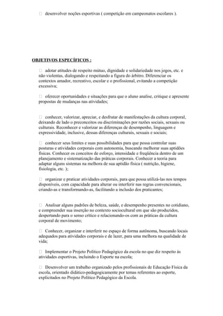  desenvolver noções esportivas ( competição em campeonatos escolares ).
OBJETIVOS ESPECÍFICOS :
 adotar atitudes de respeito mútuo, dignidade e solidariedade nos jogos, etc. e
não violentas, dialogando e respeitando a figura do árbitro. Diferenciar os
contextos amador, recreativo, escolar e o profissional, evitando a competição
excessiva;
 oferecer oportunidades e situações para que o aluno analise, critique e apresente
propostas de mudanças nas atividades;
 conhecer, valorizar, apreciar, e desfrutar de manifestações da cultura corporal,
deixando de lado o preconceitos ou discriminações por razões sociais, sexuais ou
culturais. Reconhecer e valorizar as diferenças de desempenho, linguagem e
expressividade, inclusive, dessas diferenças culturais, sexuais e sociais;
 conhecer seus limites e suas possibilidades para que possa controlar suas
posturas e atividades corporais com autonomia, buscando melhorar suas aptidões
físicas. Conhecer os conceitos de esforço, intensidade e freqüência dentro de um
planejamento e sistematização das práticas corporais. Conhecer a teoria para
adaptar alguns sistemas na melhora de sua aptidão física ( nutrição, higiene,
fisiologia, etc. );
 organizar e praticar atividades corporais, para que possa utilizá-las nos tempos
disponíveis, com capacidade para alterar ou interferir nas regras convencionais,
criando-as e transformando-as, facilitando a inclusão dos praticantes;
 Analisar alguns padrões de beleza, saúde, e desempenho presentes no cotidiano,
e compreender sua inserção no contexto sociocultural em que são produzidos,
despertando para o senso crítico e relacionando-os com as práticas da cultura
corporal de movimento;
 Conhecer, organizar e interferir no espaço de forma autônoma, buscando locais
adequados para atividades corporais e de lazer, para uma melhora na qualidade de
vida;
 Implementar o Projeto Político Pedagógico da escola no que diz respeito às
atividades esportivas, incluindo o Esporte na escola;
 Desenvolver um trabalho organizado pelos profissionais de Educação Física da
escola, orientado didático-pedagogicamente por temas referentes ao esporte,
explicitados no Projeto Político Pedagógico da Escola.
 