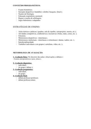 CONTEÚDO PROGRAMÁTICO:
 Exame biométrico;
 Iniciação desportiva ( handebol, voleibol, basquete, futsal );
 Noções de fisiologia;
 Educação respiratória e postural;
 Regras e noções de arbitragem;
 Jogos ludomotres e adaptados
ESTRATÉGIAS DE ENSINO:
 Aulas teóricas e práticas ( quadras, sala de espelho, retroprojetor, murais, etc );
 Atividades competitivas, colaborativas e recreativas ( bolas, redes, cones, etc. );
 Gincanas;
 Minitorneios desportivos - interclasses ;
 Minitorneios intelectuais - interclasses e extraclasses ( damas, xadrez, etc. ) ;
 Interdisciplinaridade
 Trabalhos individuais e em grupos ( cartolinas, vídeo, etc. );.
METODOLOGIA DE AVALIAÇÃO:
1- Avaliação física: No decorrer das aulas ( observações e debates )
- Exames antropométricos ( peso, altura );
2- Avaliação dignóstica:
 individual ;
 do grupo ( debate );
3- Avaliação prognóstica:
 individual;
 do grupo;
4- Avaliação final:
 debate professor-professor;
 debate professor-aluno.
 