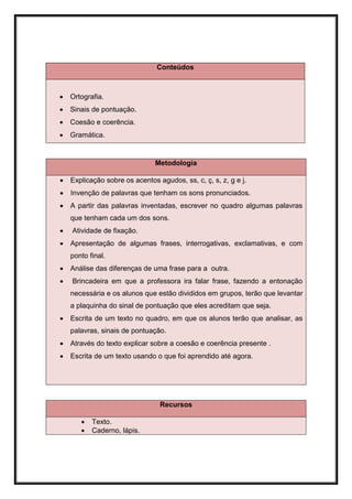 Conteúdos



   Ortografia.
   Sinais de pontuação.
   Coesão e coerência.
   Gramática.


                               Metodologia

   Explicação sobre os acentos agudos, ss, c, ç, s, z, g e j.
   Invenção de palavras que tenham os sons pronunciados.
   A partir das palavras inventadas, escrever no quadro algumas palavras
    que tenham cada um dos sons.
   Atividade de fixação.
   Apresentação de algumas frases, interrogativas, exclamativas, e com
    ponto final.
   Análise das diferenças de uma frase para a outra.
   Brincadeira em que a professora ira falar frase, fazendo a entonação
    necessária e os alunos que estão divididos em grupos, terão que levantar
    a plaquinha do sinal de pontuação que eles acreditam que seja.
   Escrita de um texto no quadro, em que os alunos terão que analisar, as
    palavras, sinais de pontuação.
   Através do texto explicar sobre a coesão e coerência presente .
   Escrita de um texto usando o que foi aprendido até agora.




                                 Recursos

          Texto.
          Caderno, lápis.
 