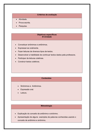 Critérios de avaliação

           Atividade.
           Prova escrita.
           Pesquisa.



                                Objetivos específicos
                                     III Unidade



       Conceituar sinônimos e antônimos.
       Expressar-se oralmente.
       Fazer leituras de diversos tipos de textos.
       Desenvolver a habilidade de continuar textos dados pela professora.
       Participar de leituras coletivas.
       Construir textos coletivos.




                                      Conteúdos



             Sinônimos e Antônimos.
             Expressão oral.
             Leitura.




                                      Metodologia



       Explicação do conceito de antônimo e sinônimo.
       Apresentação de alguns exemplos de palavras conhecidas usando o
        conceito de antônimo e sinônimo.
 