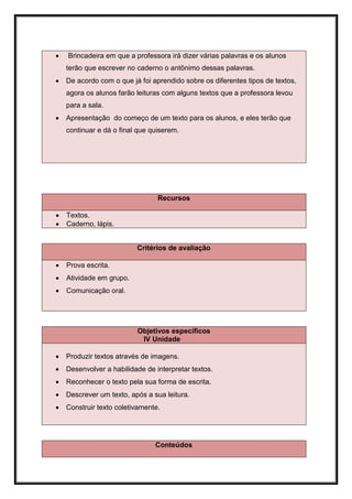    Brincadeira em que a professora irá dizer várias palavras e os alunos
    terão que escrever no caderno o antônimo dessas palavras.
   De acordo com o que já foi aprendido sobre os diferentes tipos de textos,
    agora os alunos farão leituras com alguns textos que a professora levou
    para a sala.
   Apresentação do começo de um texto para os alunos, e eles terão que
    continuar e dá o final que quiserem.




                                 Recursos

   Textos.
   Caderno, lápis.


                          Critérios de avaliação

   Prova escrita.
   Atividade em grupo.
   Comunicação oral.




                          Objetivos específicos
                           IV Unidade

   Produzir textos através de imagens.
   Desenvolver a habilidade de interpretar textos.
   Reconhecer o texto pela sua forma de escrita.
   Descrever um texto, após a sua leitura.
   Construir texto coletivamente.




                                Conteúdos
 